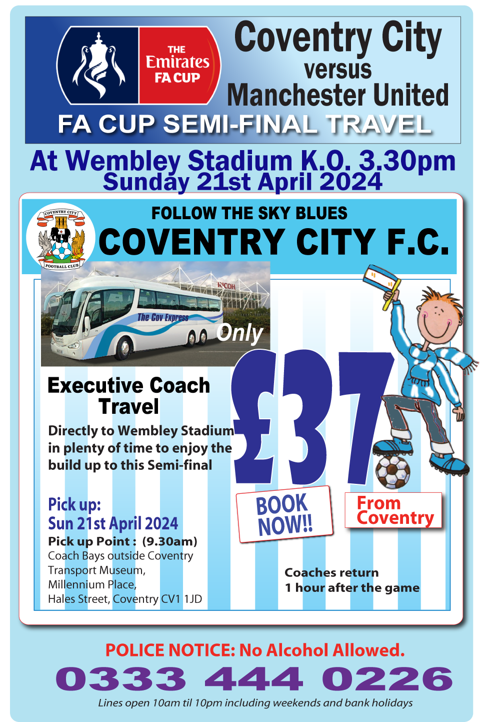 Coventry City versus Manchester United, FA Cup Semi-Final Travel at Wembley Stadium K.O. 3.15 Sunday 21st Apeil 2024. Follow the Sky Blues Coventry City F.C. Executive Coach Travel only £30 From Coventry directly to Wembley Stadium in plenty of time to enjoy the build-up to this Semi-final. Pick up: Sun 21sr May 2024. Pick up point: (9.30am)  Coach Bays outside Coventry Transport museum, Millennium Place, Hales Street, Coventry CV1 1JD. BOOK NOW!! Coaches return 1 hour after the the game.

 . 
<div class=
