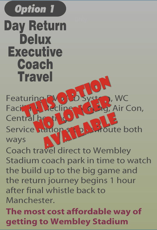 Option 1 Day Return Delux
Executive Coach Travel. Free Wifi. £33.75. Featuring DVD/CD System, WC Facilities, Recliner Seating, Air Con, Central heating. Service station stops enroute both ways. Coach travel direct to Wembley Stadium coach park in time to watch the build up to the big game and the return journey begins 1 hour after final whistle back to Manchester. The most cost affordable way of getting to Wembley Stadium
