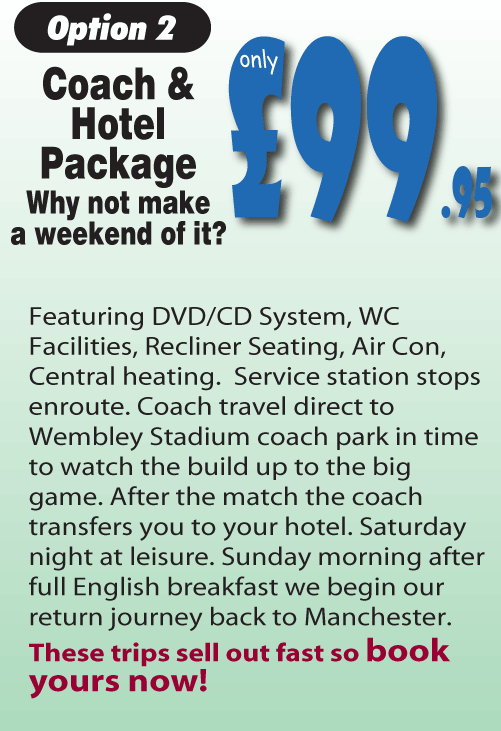 Option 2 Coach & Hotel Package. Why not make a weekend of it? £99.95. Featuring DVD/CD System, WC Facilities, Recliner Seating, Air Con, Central heating.  Service station stops enroute. Coach travel direct to Wembley Stadium coach park in time to watch the build up to the big game. After the match the coach transfers you to your hotel. Saturday night at leisure. Sunday morning after full English breakfast we begin our return journey back to Manchester. These trips sell out fast so book yours now!.