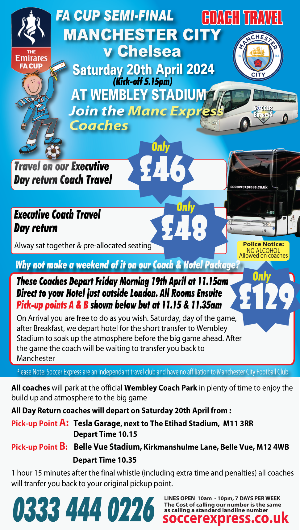 The Emirates FA Cup Semi-Final Coach Travel. Manchester City vs Chelsea, Saturday 2th Apeil 2024 (kick-off 3.15pm) at Wembley Stadium. Join the Manc Express Coaches. Travel on our Executive Day return Coach Travel only £46. Executive coach travel Day return . Always sat together & pre-allocated seating . Only £48 Why not make a weekend of it on our Coach & Hotel Packege? These coaches depart Friday morning 19th April at 11.15am. Direct to your Hotel just outside London. All rooms ensuite. Pick-up points A & B shown below but at 11.15 and 11.35am. On Arrival you are free to do as you wish
Saturday Day of the game  after Breakfast we depart hotel for the short transfer to Wembley Stadium 
to soak up the atmosphere before the big game ahead. After the game the coach will be waiting to transfer you back to Manchester. Please note.  Soccer Express are an independent travel club and have np affiliation to Manchester City Football Club.
All coaches will park at the official Wembley Coach Park in plenty of time to enjoy the build up and atmosphere to the big game. All Day Return coaches will depart on Saturday 20th April from : Pick-up Point A:   Tesla Garage, next to The Etihad Stadium,  M11 3RR   Depart Time 10.15.  Pick-up Point B:    Belle Vue Stadium, Kirkmanshulme Lane, Belle Vue, M12 4WB.  Depart Time 10.35.  1 hour 15 minutes  (including extra time and penalties) after the final whistle all coaches will tranfer you back to your original pickup point.

 . 
<div class=