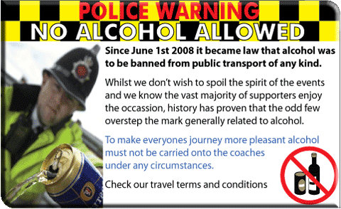 POLICE WARNING POSTER. NO ALCOHOL ALLOWED. Since June 1st 2008 it became law that alcohol was to be banned from public transport of any kind. Whilst we don't wish to spoil the spirit of the event and we know the vast majority of supporters enjoy the occassion, history has proven that the odd few overstep the mark generally related to alcohol. To make everyones journey more pleasant alcohol must not be carried onto the coaches under any circumstances. Check our travel terms and conditions.