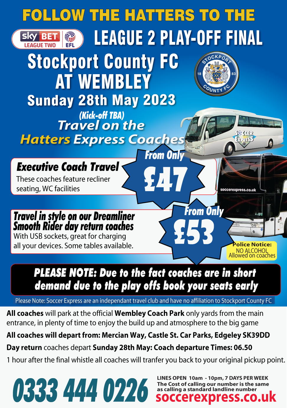follow the to the Sky Bet League 2 Play-off Final. Stockport County FC at Wembley Sunday 28th May 2023  Kick of TBA, Fancy a trip to Wembley on our Hatters Express Coaches? Travel on our Executive coach travel Special offer only £47. Travel in style on our Smooth rider Dream liner coaches only £53  with USB sockets, great for charging all your devices.  Day returnscoaches depart Monay 29th May at 07.45am. from Mercian Way, Castle St. Car Parks, Edgeley SK39DD departs 07.45
 1 hour after the final whistle all coaches will transfer you back to your original pickup point. All coaches will park at the Official Wembley Coach Park in plenty of time to enjoy the build up to the Big Game. I hour after the final whistle all coaches will transfer you back to your original pickup point.
 0333 444 0226 LINES OPEN  10am  - 10pm, 7 DAYS PER WEEK. The Cost of calling our number is the same. as calling a standard landline number . 
<div class=